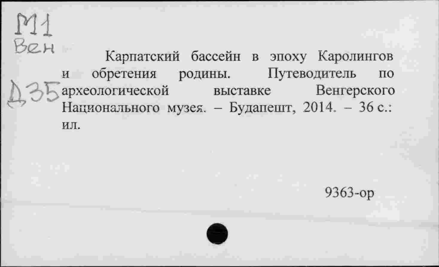 ﻿m
3<z.H
Карпатский бассейн в эпоху Каролингов
и обретения родины. Путеводитель по археологической выставке Венгерского Национального музея. - Будапешт, 2014. - 36 с.:
ил.
9363-ор